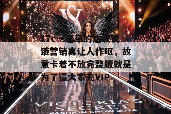 17c一起草的这波饥饿营销真让人作呕,故意卡着不放完整版就是为了逼大家充VIP