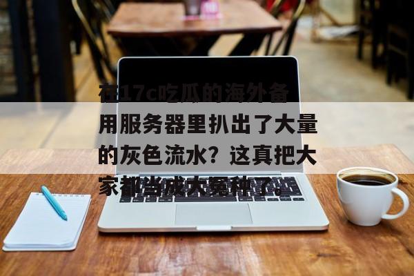 在17c吃瓜的海外备用服务器里扒出了大量的灰色流水?这真把大家都当成大冤种了。