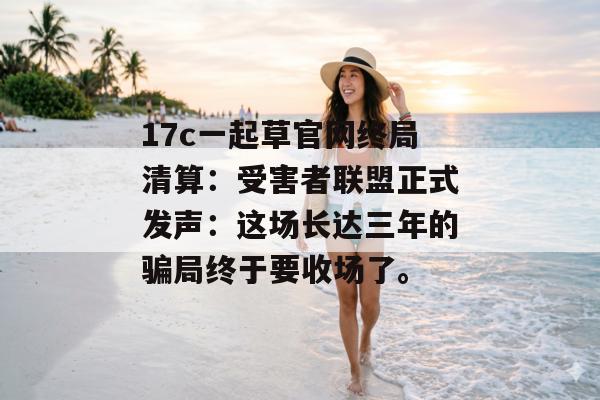 17c一起草官网终局清算:受害者联盟正式发声:这场长达三年的骗局终于要收场了。