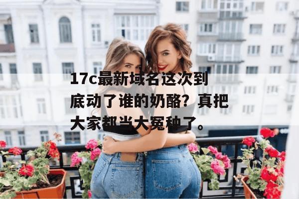 17c最新域名这次到底动了谁的奶酪？真把大家都当大冤种了。