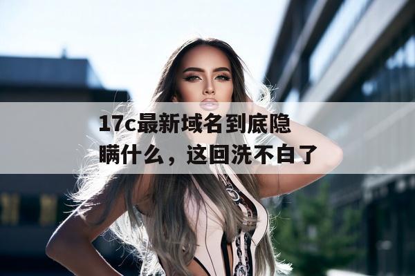 17c最新域名到底隐瞒什么，这回洗不白了