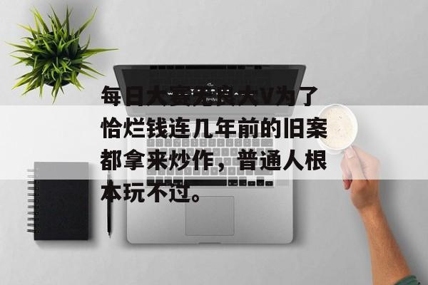 每日大赛无良大V为了恰烂钱连几年前的旧案都拿来炒作，普通人根本玩不过。