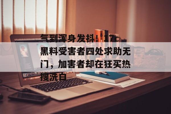 气到浑身发抖!17c黑料受害者四处求助无门,加害者却在狂买热搜洗白