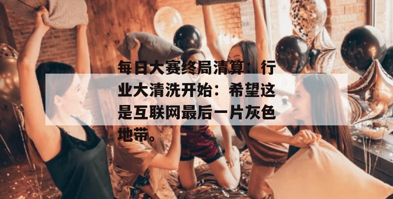 每日大赛终局清算:行业大清洗开始:希望这是互联网最后一片灰色地带。