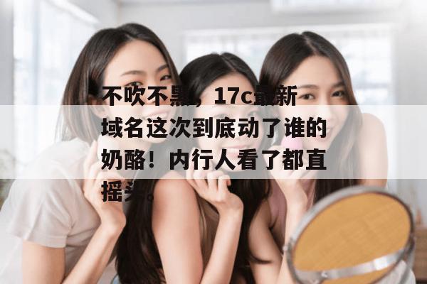 不吹不黑，17c最新域名这次到底动了谁的奶酪！内行人看了都直摇头。