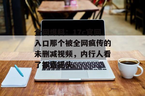 全网爆料:17c官网入口那个被全网疯传的未删减视频,内行人看了都直摇头。