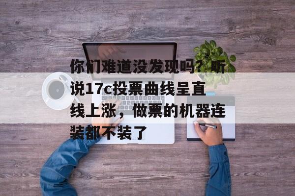 你们难道没发现吗?听说17c投票曲线呈直线上涨,做票的机器连装都不装了