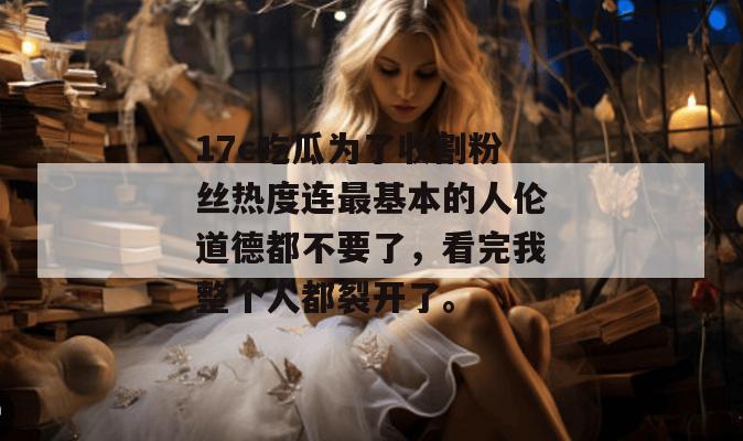 17c吃瓜为了收割粉丝热度连最基本的人伦道德都不要了，看完我整个人都裂开了。