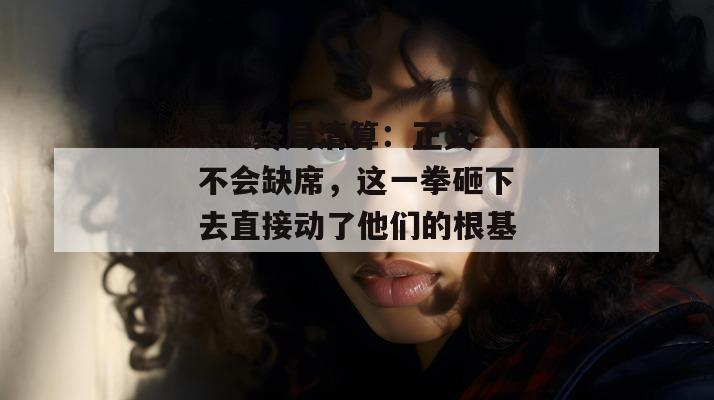 17c终局清算:正义不会缺席,这一拳砸下去直接动了他们的根基。