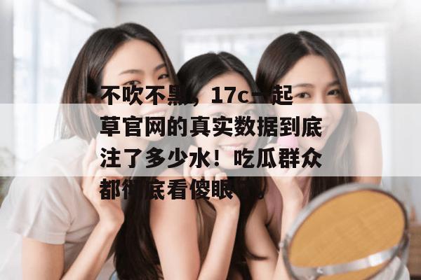 不吹不黑，17c一起草官网的真实数据到底注了多少水！吃瓜群众都彻底看傻眼了。