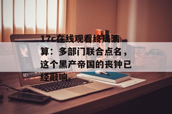 17c在线观看终局清算：多部门联合点名，这个黑产帝国的丧钟已经敲响。
