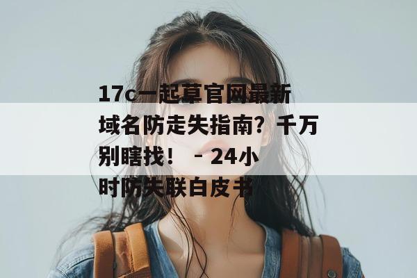 17c一起草官网最新域名防走失指南？千万别瞎找！ - 24小时防失联白皮书