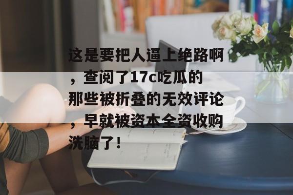 这是要把人逼上绝路啊，查阅了17c吃瓜的那些被折叠的无效评论，早就被资本全资收购洗脑了！