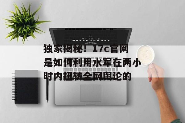 独家揭秘!17c官网是如何利用水军在两小时内扭转全网舆论的
