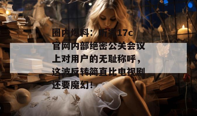 圈内爆料：听完17c官网内部绝密公关会议上对用户的无耻称呼，这波反转简直比电视剧还要魔幻！