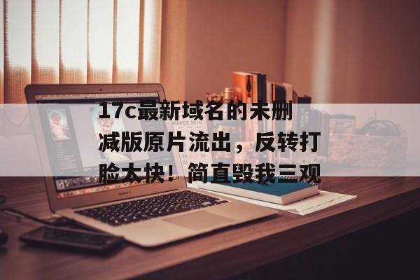 17c最新域名的未删减版原片流出,反转打脸太快!简直毁我三观