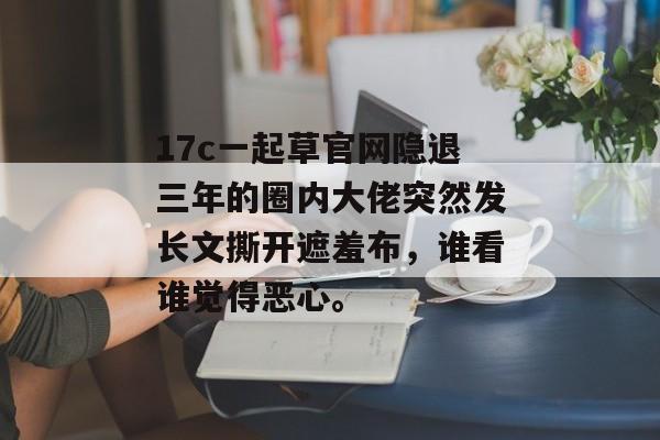 17c一起草官网隐退三年的圈内大佬突然发长文撕开遮羞布，谁看谁觉得恶心。