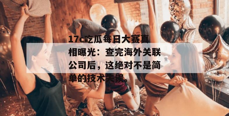 17c吃瓜每日大赛真相曝光：查完海外关联公司后，这绝对不是简单的技术失误。