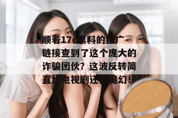 顺着17c黑料的推广链接查到了这个庞大的诈骗团伙?这波反转简直比电视剧还要魔幻!