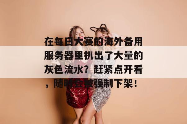 在每日大赛的海外备用服务器里扒出了大量的灰色流水?赶紧点开看,随时会被强制下架!